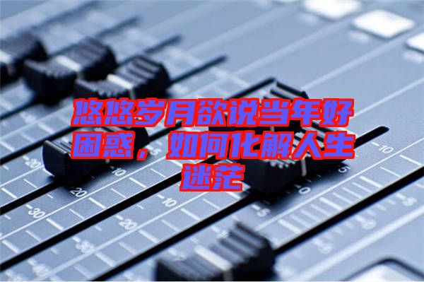 悠悠歲月欲說當(dāng)年好困惑，如何化解人生迷茫