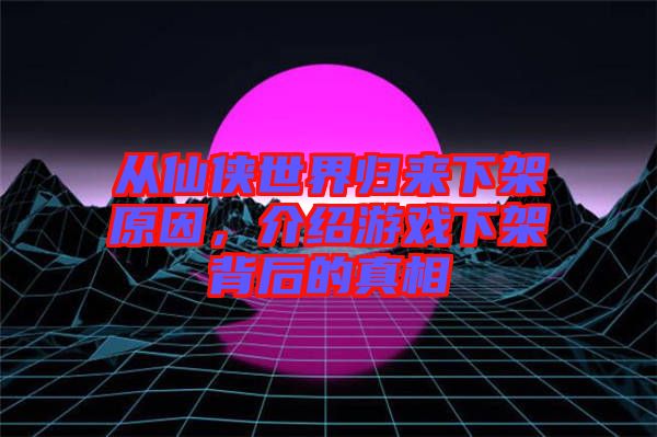 從仙俠世界歸來下架原因，介紹游戲下架背后的真相