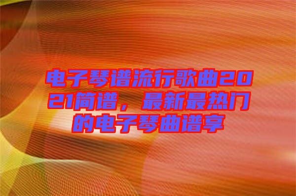 電子琴譜流行歌曲2021簡譜，最新最熱門的電子琴曲譜享