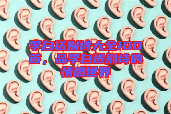 李白送別詩(shī)大全100首，品李白送別詩(shī)的情感世界