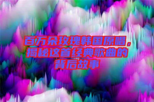百萬(wàn)朵玫瑰韓國(guó)原唱，揭秘這首經(jīng)典歌曲的背后故事