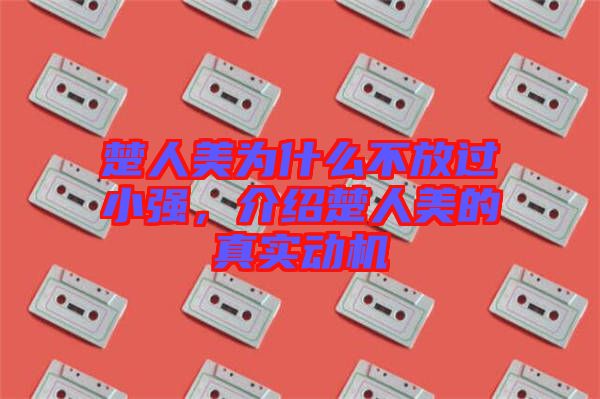 楚人美為什么不放過(guò)小強(qiáng)，介紹楚人美的真實(shí)動(dòng)機(jī)