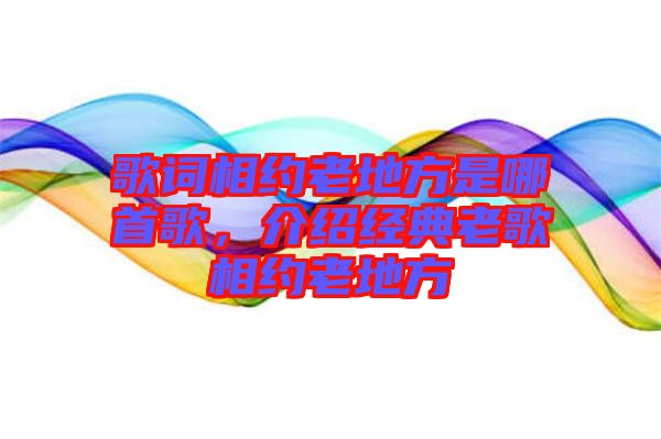 歌詞相約老地方是哪首歌，介紹經典老歌相約老地方