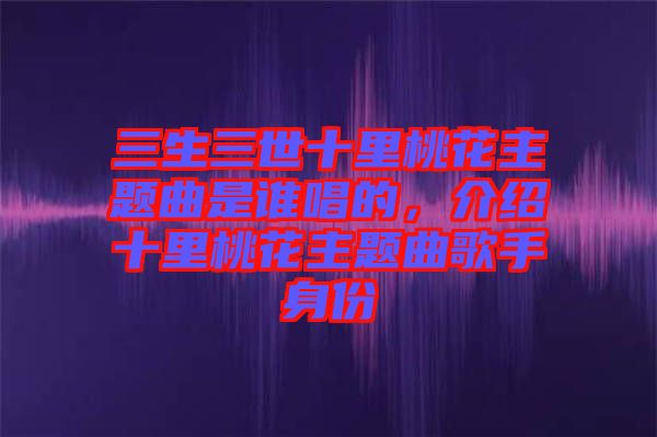 三生三世十里桃花主題曲是誰唱的，介紹十里桃花主題曲歌手身份