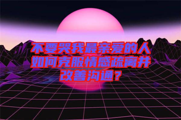 不要哭我最親愛的人如何克服情感疏離并改善溝通？