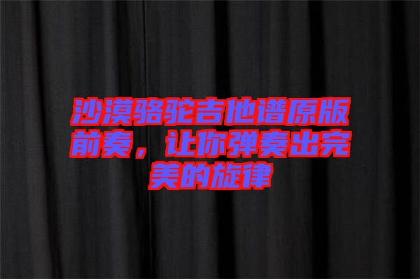 沙漠駱駝吉他譜原版前奏，讓你彈奏出完美的旋律