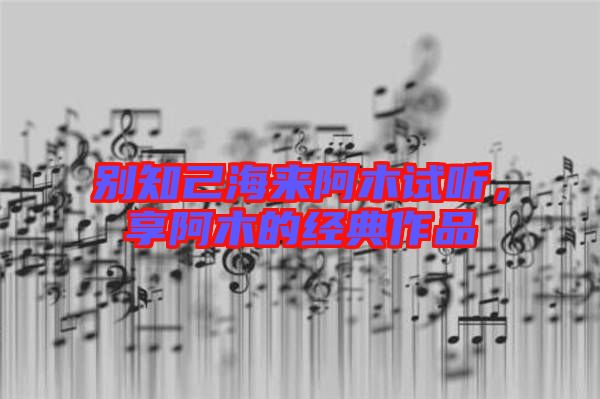 別知己海來(lái)阿木試聽(tīng)，享阿木的經(jīng)典作品