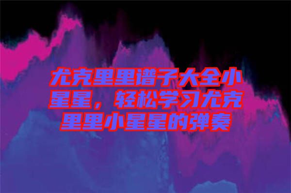 尤克里里譜子大全小星星，輕松學(xué)習(xí)尤克里里小星星的彈奏
