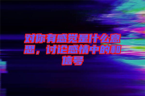 對(duì)你有感覺是什么意思，討論感情中的和信號(hào)