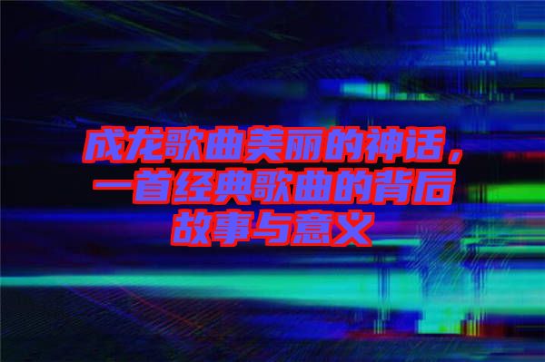 成龍歌曲美麗的神話，一首經(jīng)典歌曲的背后故事與意義