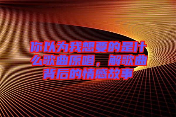 你以為我想要的是什么歌曲原唱，解歌曲背后的情感故事
