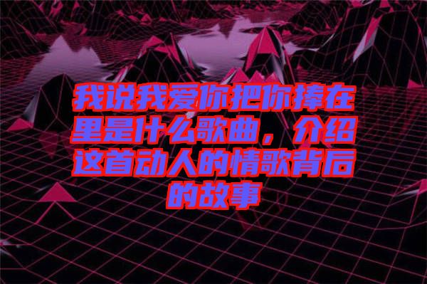 我說(shuō)我愛(ài)你把你捧在里是什么歌曲，介紹這首動(dòng)人的情歌背后的故事