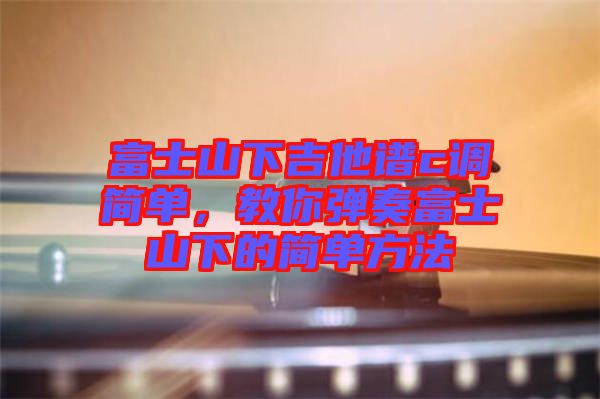 富士山下吉他譜c調(diào)簡(jiǎn)單，教你彈奏富士山下的簡(jiǎn)單方法