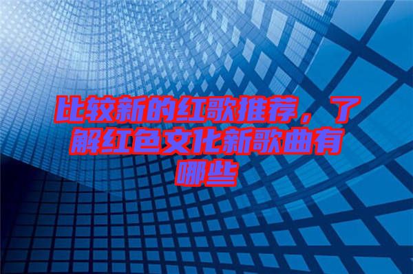 比較新的紅歌推薦，了解紅色文化新歌曲有哪些