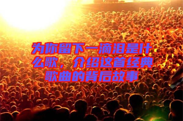 為你留下一滴淚是什么歌，介紹這首經(jīng)典歌曲的背后故事