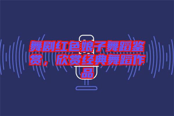 舞劇紅色娘子舞蹈鑒賞，欣賞經(jīng)典舞蹈作品