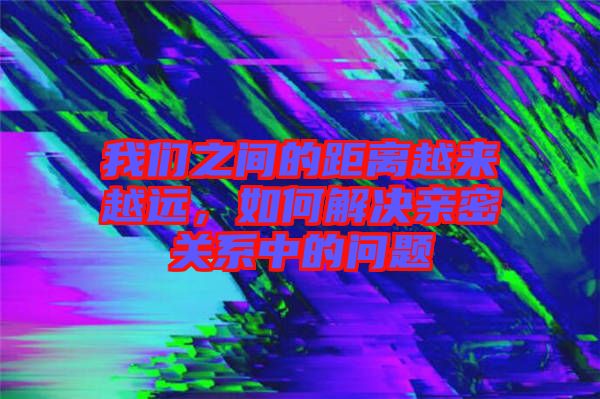 我們之間的距離越來(lái)越遠(yuǎn)，如何解決親密關(guān)系中的問(wèn)題