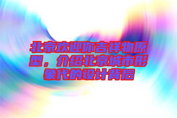 北京歡迎你吉祥物原型，介紹北京城市形象代的設計背后