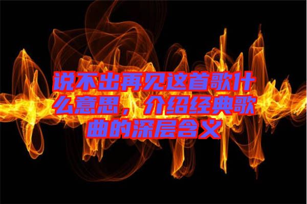 說(shuō)不出再見(jiàn)這首歌什么意思，介紹經(jīng)典歌曲的深層含義