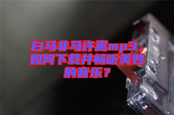 白馬非馬許嵩mp3，如何下載并暢聽(tīng)美妙的音樂(lè)？