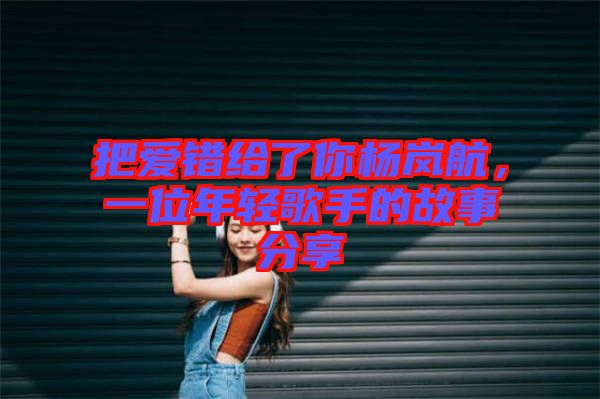 把愛(ài)錯(cuò)給了你楊嵐航，一位年輕歌手的故事分享