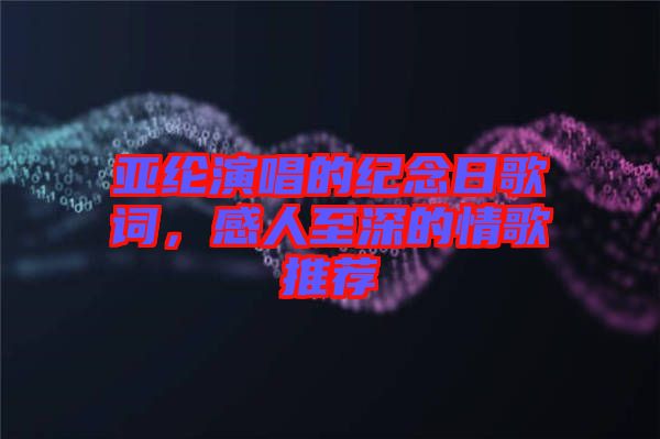亞綸演唱的紀(jì)念日歌詞，感人至深的情歌推薦