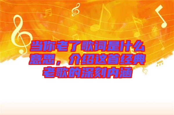 當你老了歌詞是什么意思，介紹這首經(jīng)典老歌的深刻內(nèi)涵
