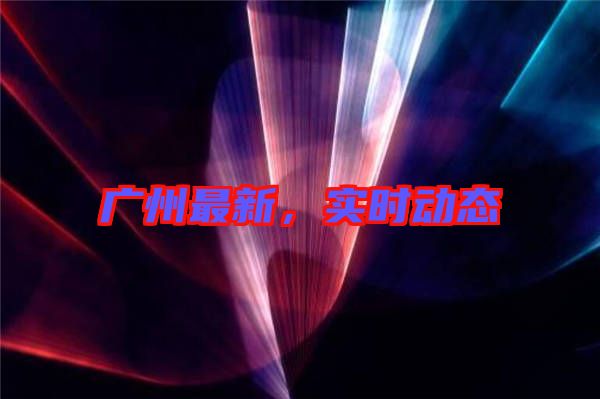 廣州最新，實(shí)時動態(tài)