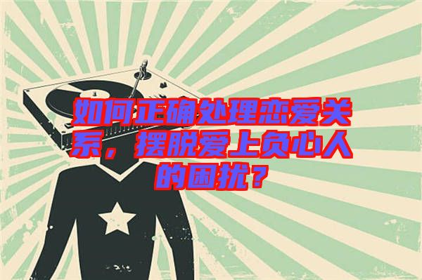 如何正確處理戀愛(ài)關(guān)系，擺脫愛(ài)上負(fù)心人的困擾？