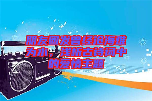朋友圈發(fā)曾經(jīng)滄海難為水，淺析古詩詞中的愛情主題