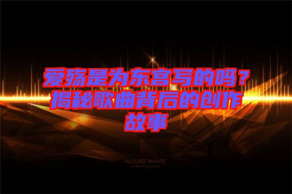 愛殤是為東宮寫的嗎？揭秘歌曲背后的創(chuàng)作故事