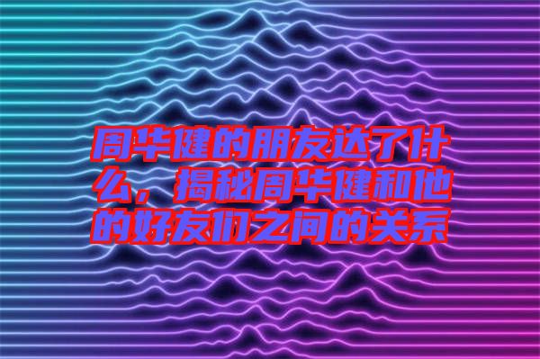 周華健的朋友達了什么，揭秘周華健和他的好友們之間的關(guān)系