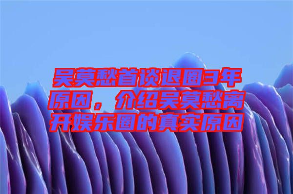 吳莫愁首談退圈3年原因，介紹吳莫愁離開娛樂圈的真實原因