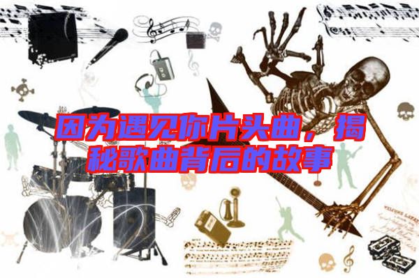 因為遇見你片頭曲，揭秘歌曲背后的故事