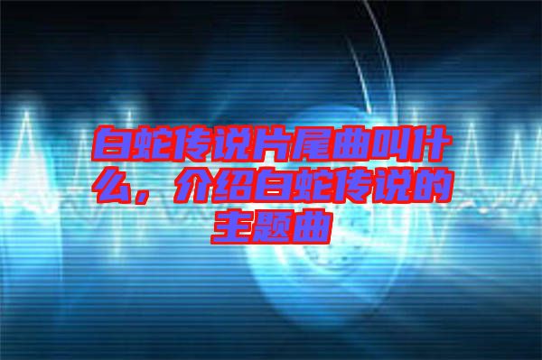 白蛇傳說(shuō)片尾曲叫什么，介紹白蛇傳說(shuō)的主題曲