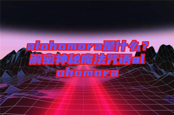 alohomora是什么？解密神秘魔法咒語alohomora