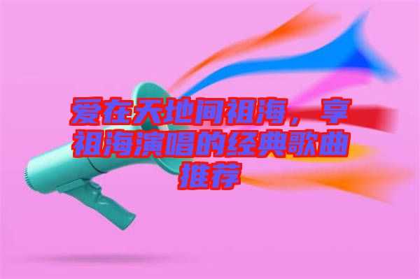 愛(ài)在天地間祖海，享祖海演唱的經(jīng)典歌曲推薦