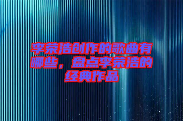 李榮浩創(chuàng)作的歌曲有哪些，盤點李榮浩的經(jīng)典作品