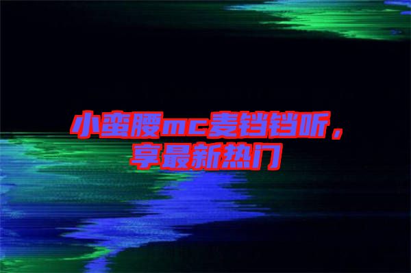 小蠻腰mc麥鐺鐺聽(tīng)，享最新熱門(mén)