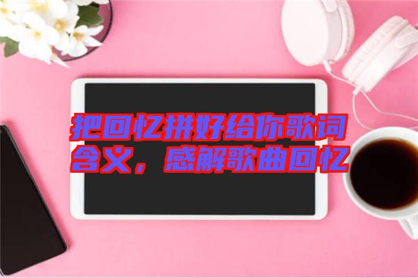 把回憶拼好給你歌詞含義，感解歌曲回憶