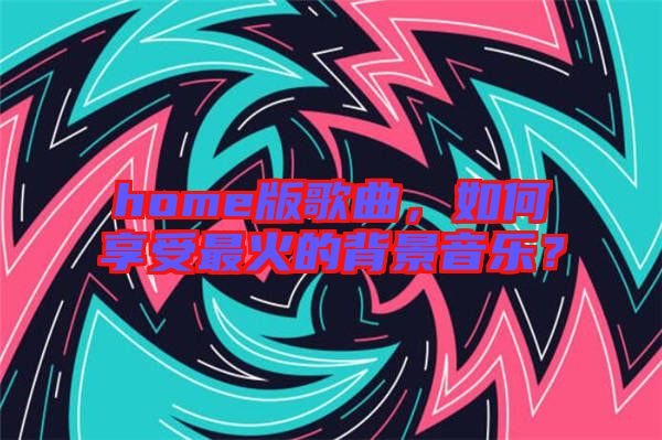 home版歌曲，如何享受最火的背景音樂？