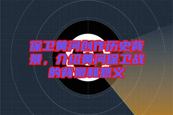保衛(wèi)黃河創(chuàng)作歷史背景，介紹黃河保衛(wèi)戰(zhàn)的背景和意義