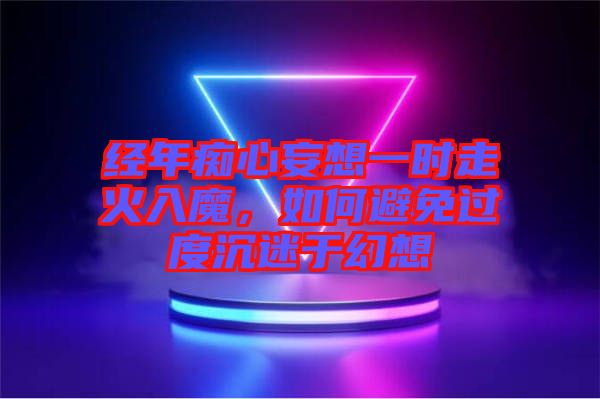 經(jīng)年癡心妄想一時走火入魔，如何避免過度沉迷于幻想