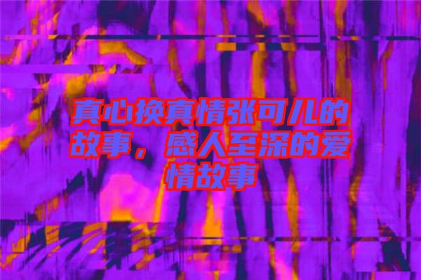 真心換真情張可兒的故事，感人至深的愛情故事