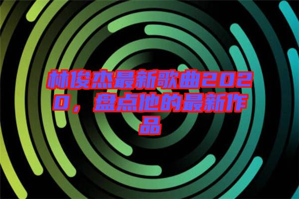 林俊杰最新歌曲2020，盤點(diǎn)他的最新作品