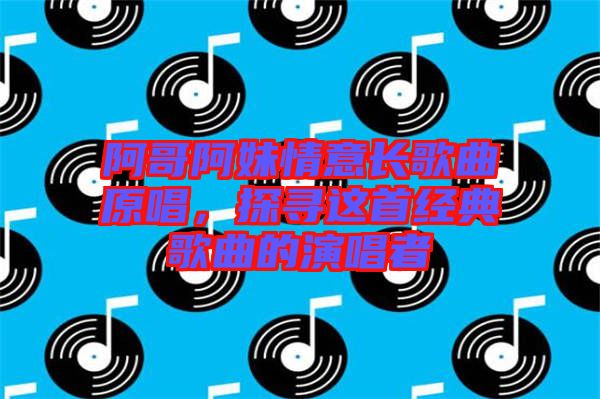 阿哥阿妹情意長歌曲原唱，探尋這首經(jīng)典歌曲的演唱者