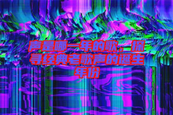 聲是哪一年的歌，探尋經(jīng)典老歌聲的誕生年份