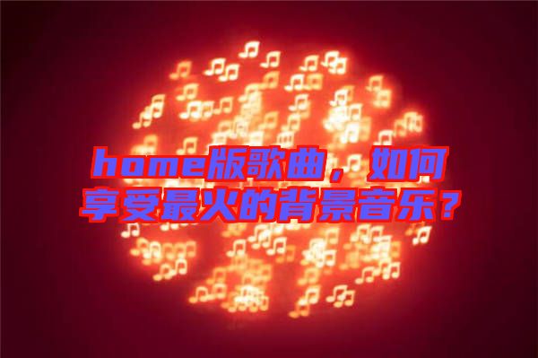 home版歌曲，如何享受最火的背景音樂？