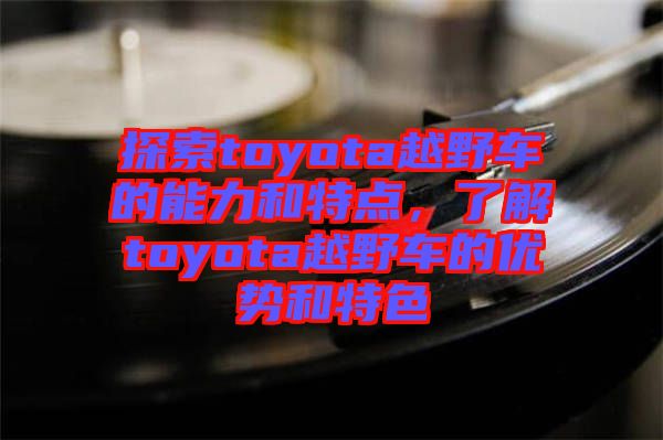 探索toyota越野車的能力和特點(diǎn)，了解toyota越野車的優(yōu)勢(shì)和特色