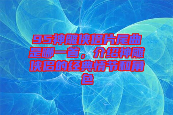95神雕俠侶片尾曲是哪一首，介紹神雕俠侶的經(jīng)典情節(jié)和角色